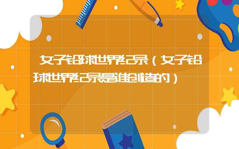 女子铅球世界纪录（女子铅球世界纪录是谁创造的）