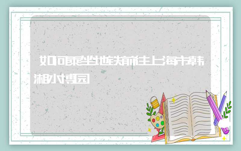 如何乘坐地铁前往上海市韩湘水博园