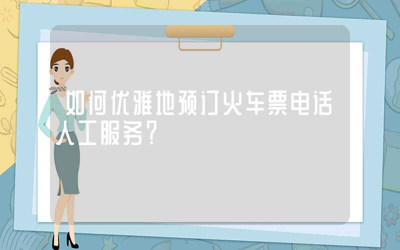 如何优雅地预订火车票电话人工服务？