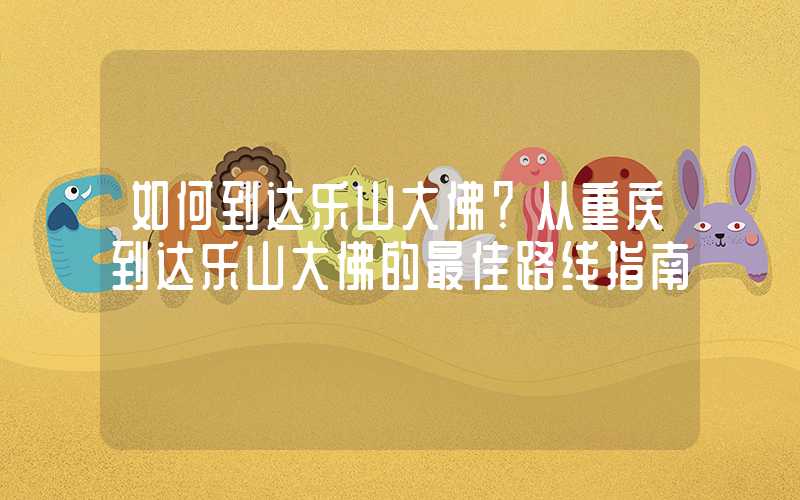 如何到达乐山大佛?从重庆到达乐山大佛的最佳路线指南