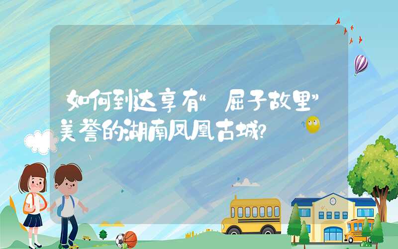 如何到达享有“屈子故里”美誉的湖南凤凰古城?