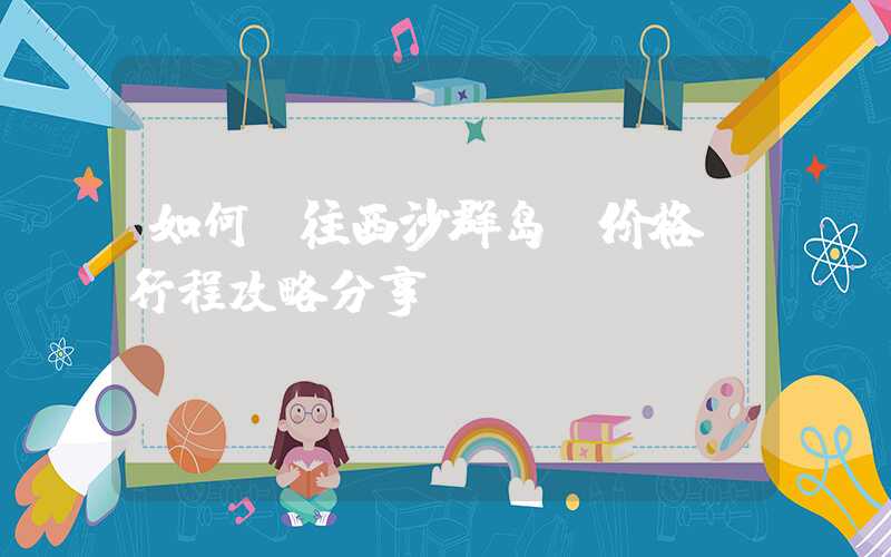 如何前往西沙群岛？价格及行程攻略分享