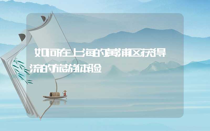如何在上海的黄浦区获得一流的旅游体验