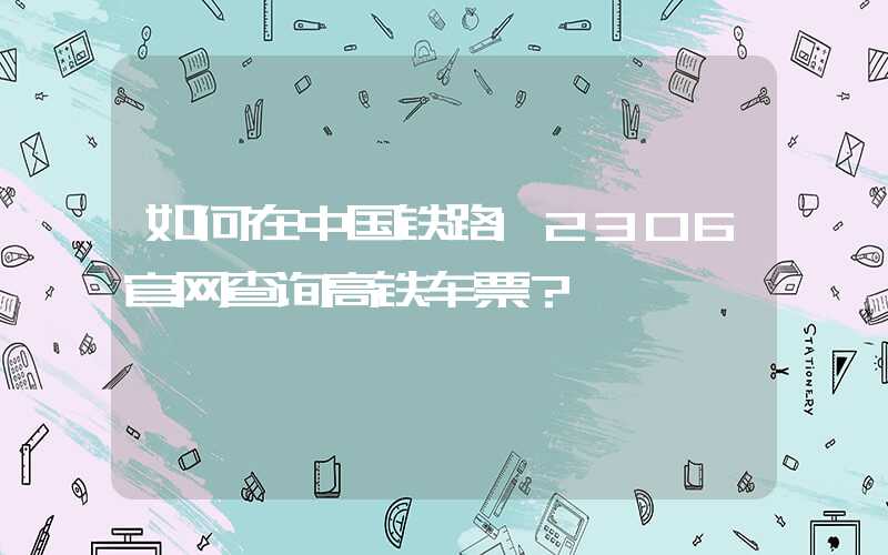 如何在中国铁路12306官网查询高铁车票？