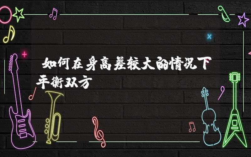 如何在身高差较大的情况下平衡双方？