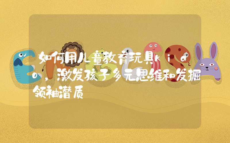 如何用儿童教育玩具kido，激发孩子多元思维和发掘领袖潜质