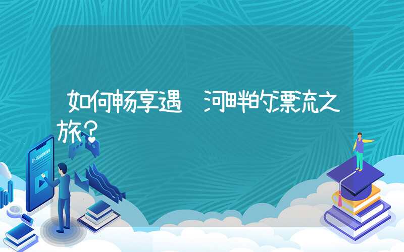 如何畅享遇龙河畔的漂流之旅？