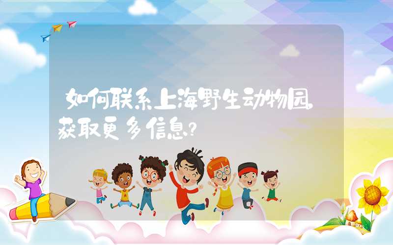 如何联系上海野生动物园，获取更多信息？