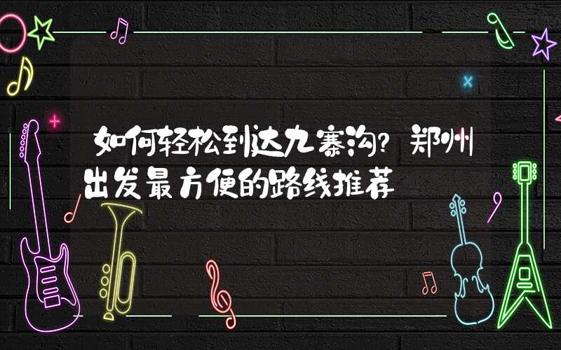 如何轻松到达九寨沟？郑州出发最方便的路线推荐
