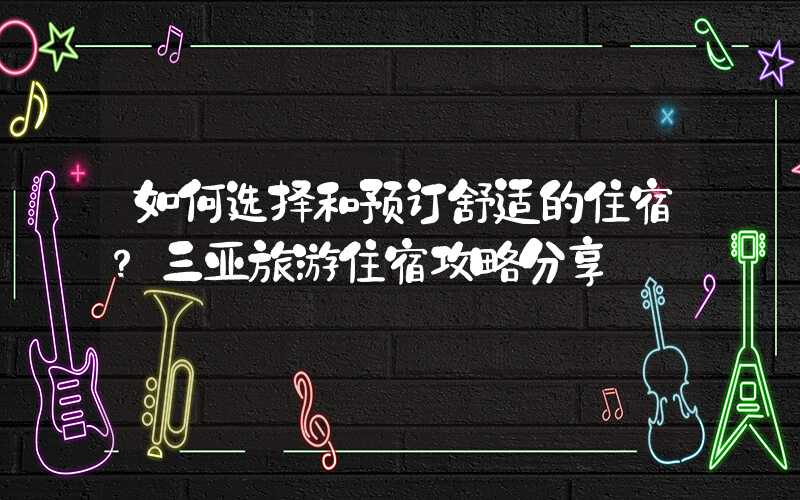 如何选择和预订舒适的住宿?三亚旅游住宿攻略分享