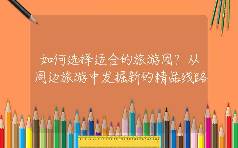 如何选择适合的旅游团？从周边旅游中发掘新的精品线路