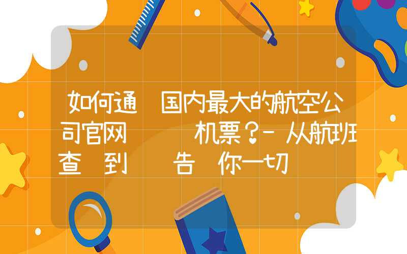 如何通过国内最大的航空公司官网订购飞机票?-从航班查询到预订告诉你一切