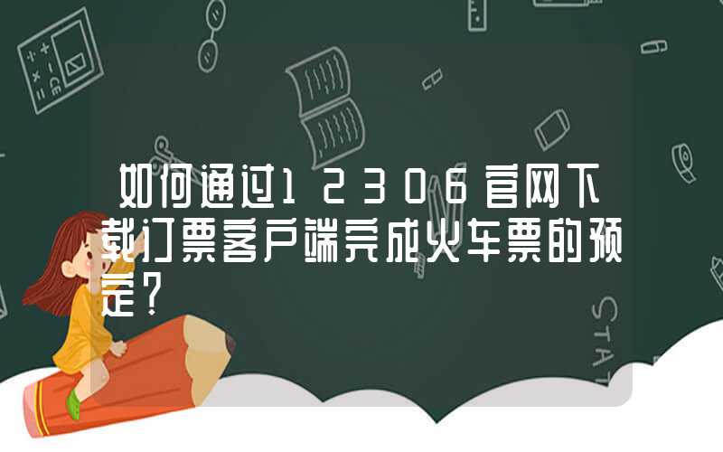如何通过12306官网下载订票客户端完成火车票的预定?