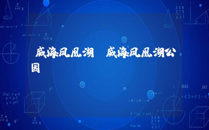 威海凤凰湖(威海凤凰湖公园)