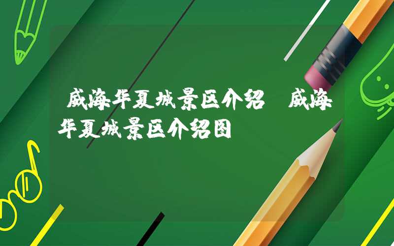 威海华夏城景区介绍（威海华夏城景区介绍图）