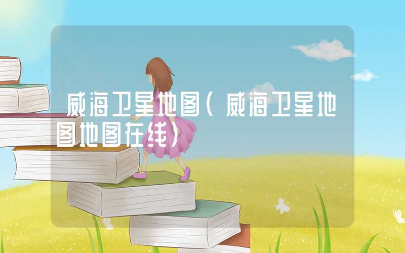 威海卫星地图（威海卫星地图地图在线）