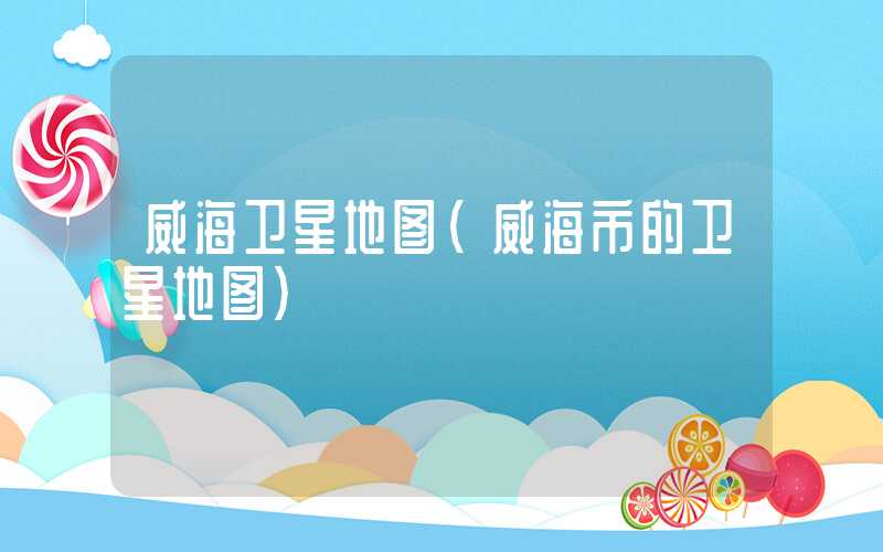威海卫星地图（威海市的卫星地图）