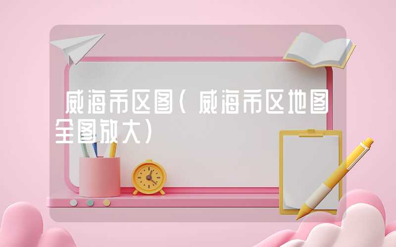 威海市区图（威海市区地图全图放大）