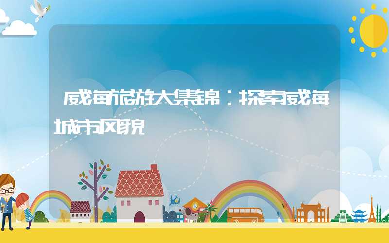 威海旅游大集锦：探索威海城市风貌