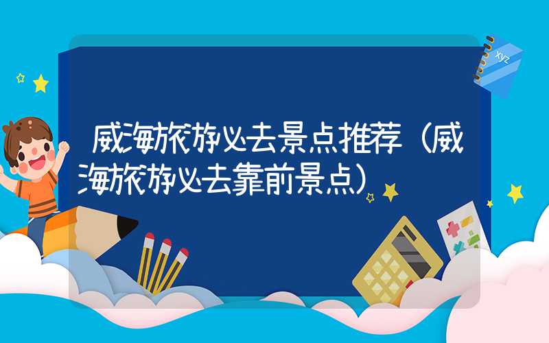 威海旅游必去景点推荐（威海旅游必去靠前景点）