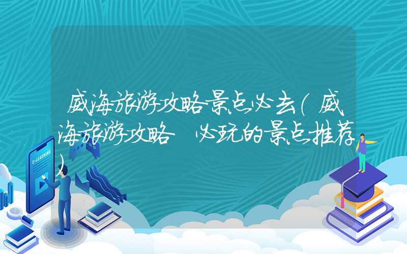 威海旅游攻略景点必去(威海旅游攻略 必玩的景点推荐)