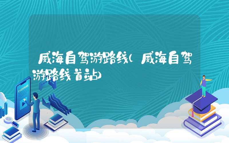 威海自驾游路线（威海自驾游路线首站）