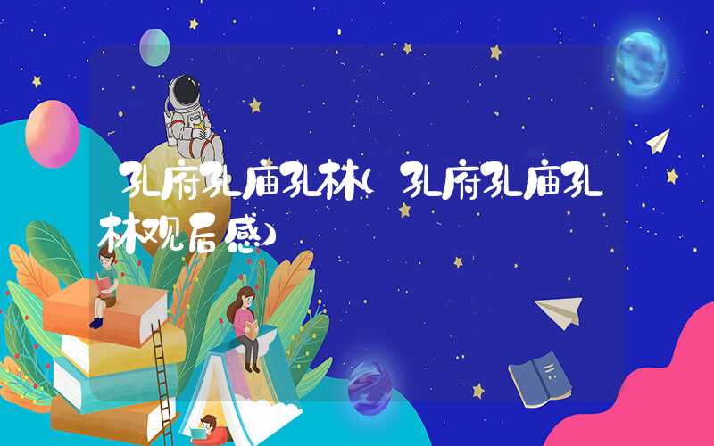 孔府孔庙孔林（孔府孔庙孔林观后感）