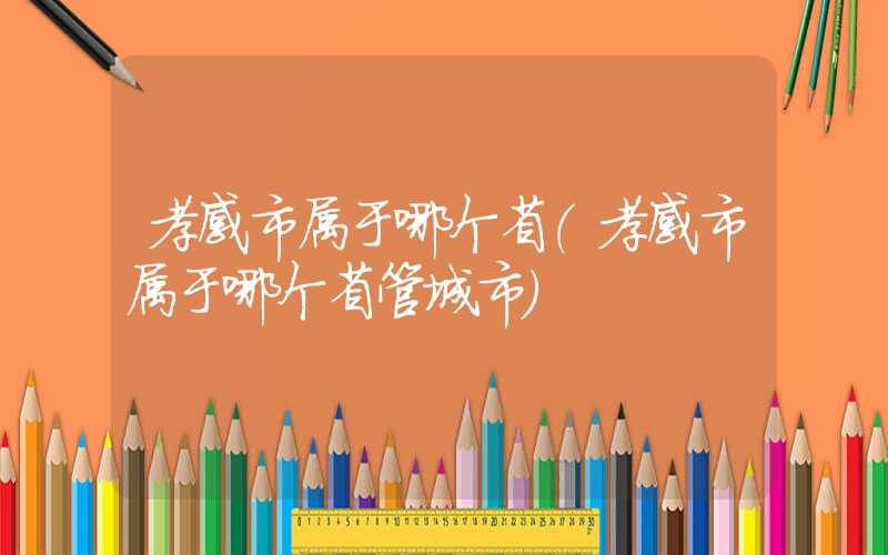 孝感市属于哪个省(孝感市属于哪个省管城市)