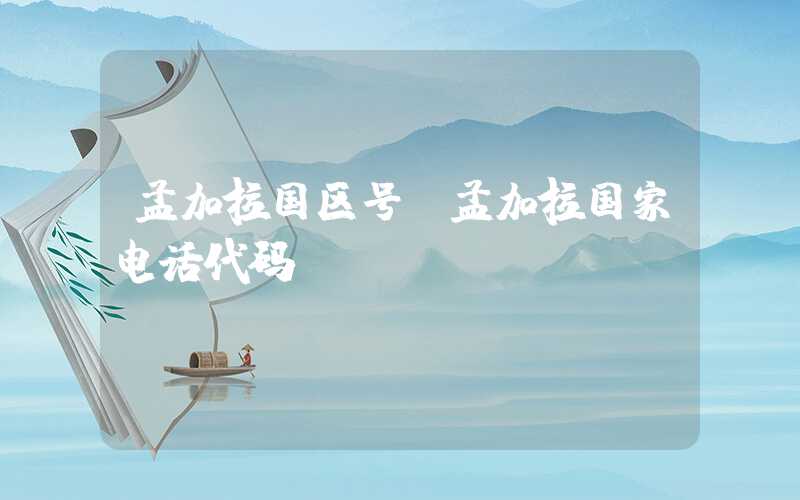 孟加拉国区号（孟加拉国家电话代码）