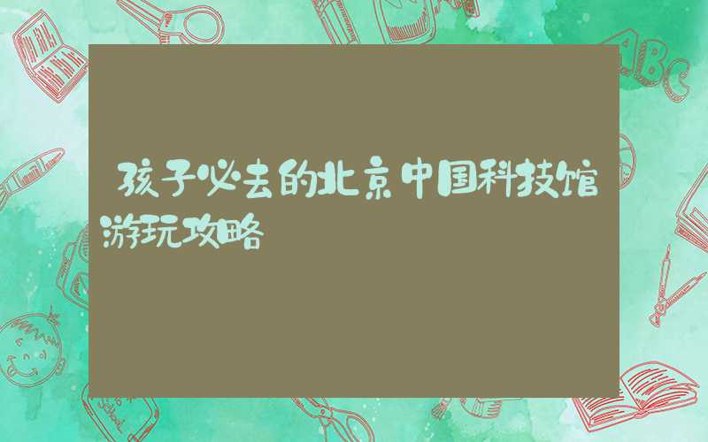 孩子必去的北京中国科技馆游玩攻略
