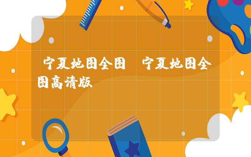宁夏地图全图（宁夏地图全图高清版）