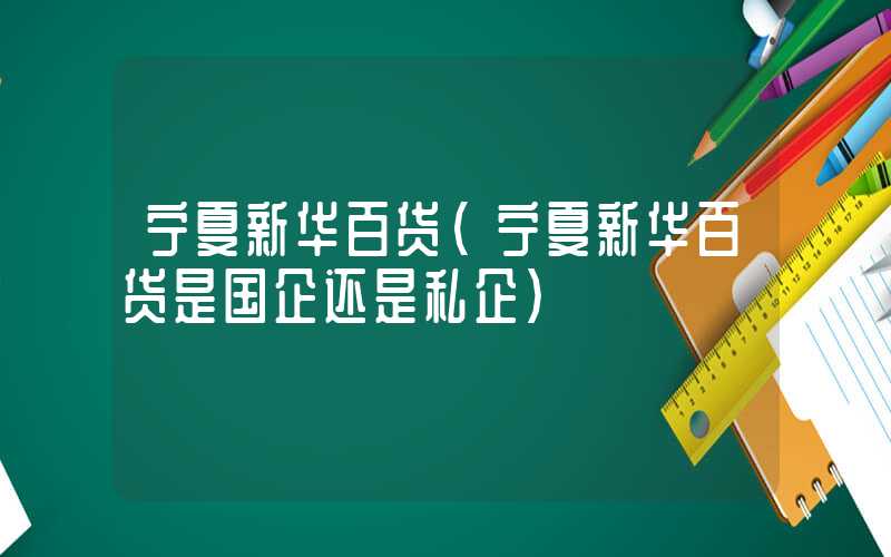 宁夏新华百货（宁夏新华百货是国企还是私企）