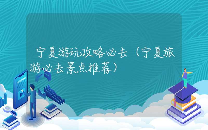 宁夏游玩攻略必去（宁夏旅游必去景点推荐）