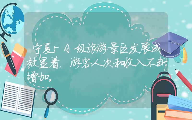 宁夏5A级旅游景区发展成效显着，游客人次和收入不断增加。