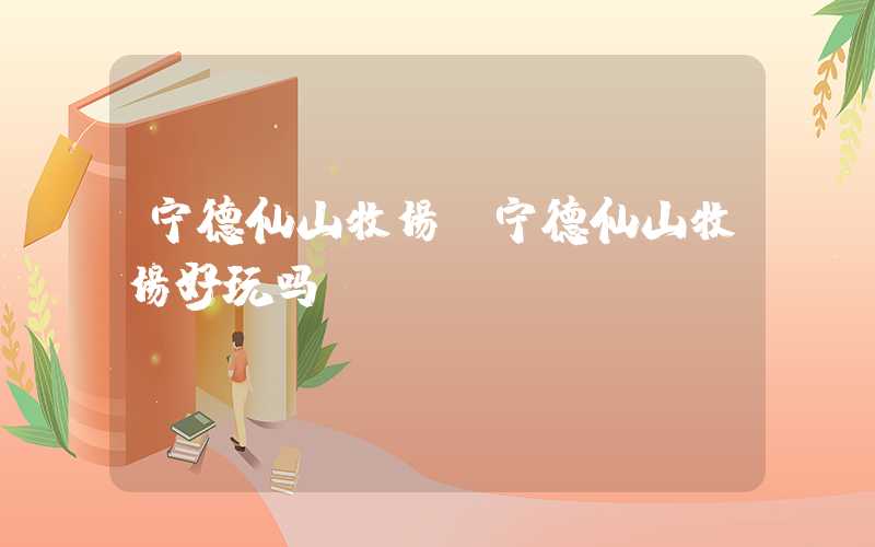 宁德仙山牧场（宁德仙山牧场好玩吗）
