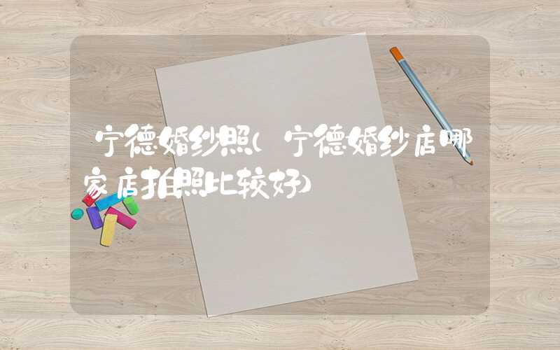 宁德婚纱照（宁德婚纱店哪家店拍照比较好）
