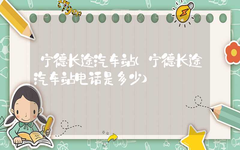 宁德长途汽车站（宁德长途汽车站电话是多少）