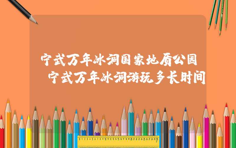 宁武万年冰洞国家地质公园（宁武万年冰洞游玩多长时间）