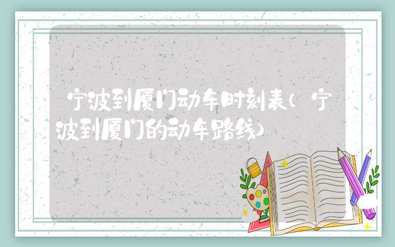 宁波到厦门动车时刻表（宁波到厦门的动车路线）