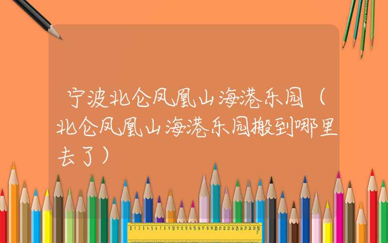 宁波北仑凤凰山海港乐园（北仑凤凰山海港乐园搬到哪里去了）