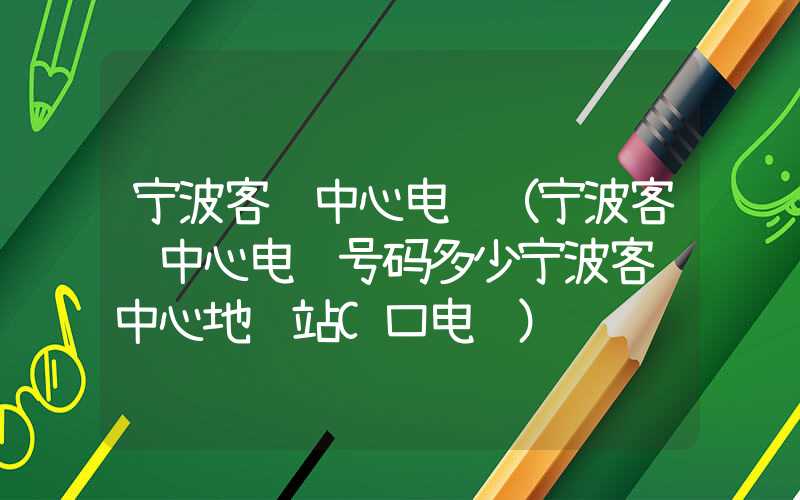 宁波客运中心电话（宁波客运中心电话号码多少宁波客运中心地铁站C口电话）