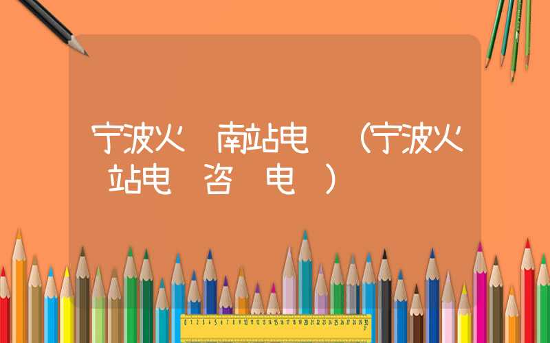 宁波火车南站电话（宁波火车站电话咨询电话）