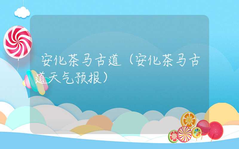 安化茶马古道（安化茶马古道天气预报）