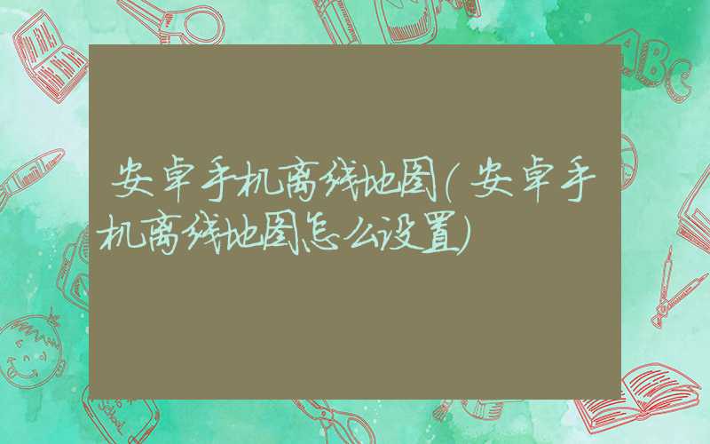 安卓手机离线地图（安卓手机离线地图怎么设置）