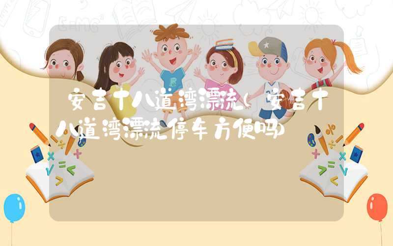 安吉十八道湾漂流（安吉十八道湾漂流停车方便吗）