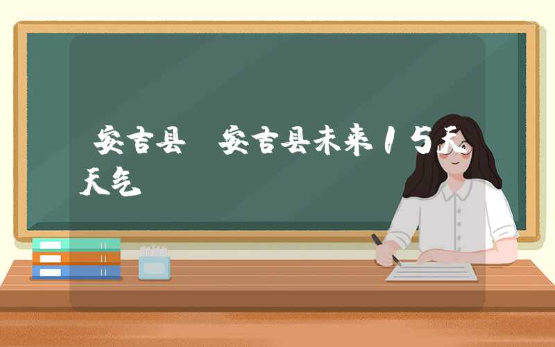 安吉县（安吉县未来15天天气）
