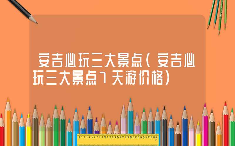 安吉必玩三大景点（安吉必玩三大景点7天游价格）