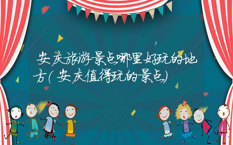 安庆旅游景点哪里好玩的地方（安庆值得玩的景点）
