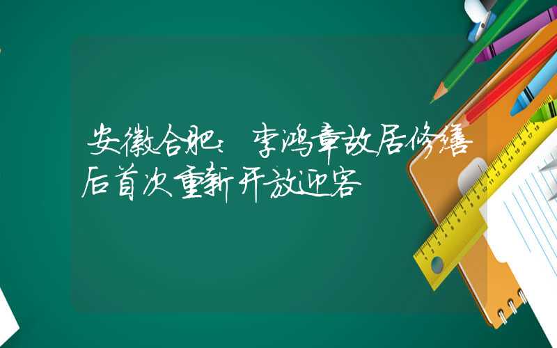 安徽合肥：李鸿章故居修缮后首次重新开放迎客