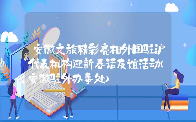 安徽文旅精彩亮相外国驻沪代表机构迎新春话友谊活动（安徽驻外办事处）
